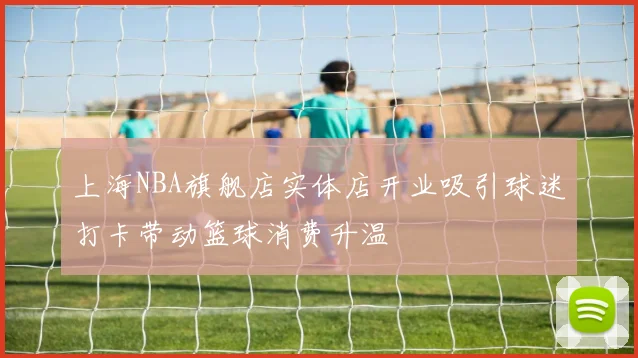 上海NBA旗舰店实体店开业吸引球迷打卡带动篮球消费升温