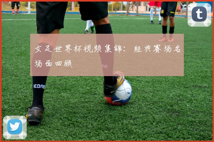 女足世界杯视频集锦：经典赛场名场面回顾