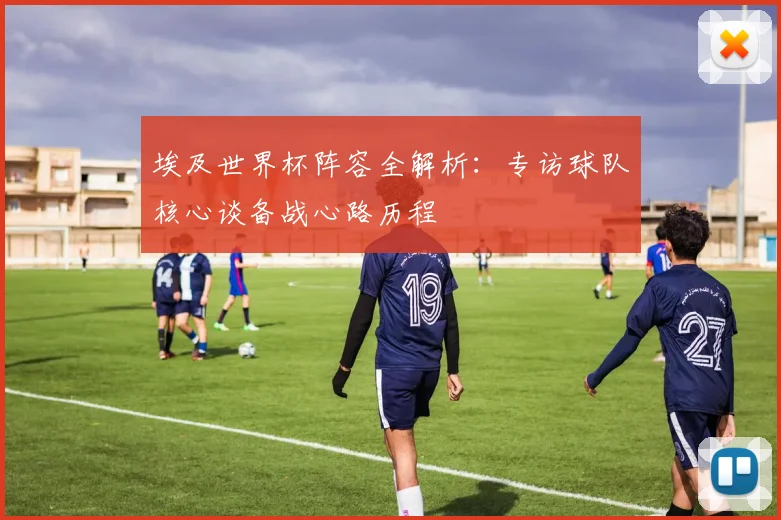 埃及世界杯阵容全解析：专访球队核心谈备战心路历程