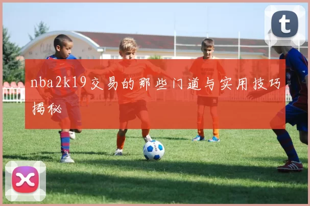 nba2k19交易的那些门道与实用技巧揭秘