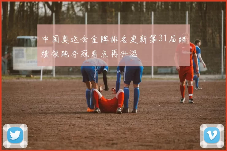 中国奥运会金牌排名更新第31届继续领跑夺冠看点再升温