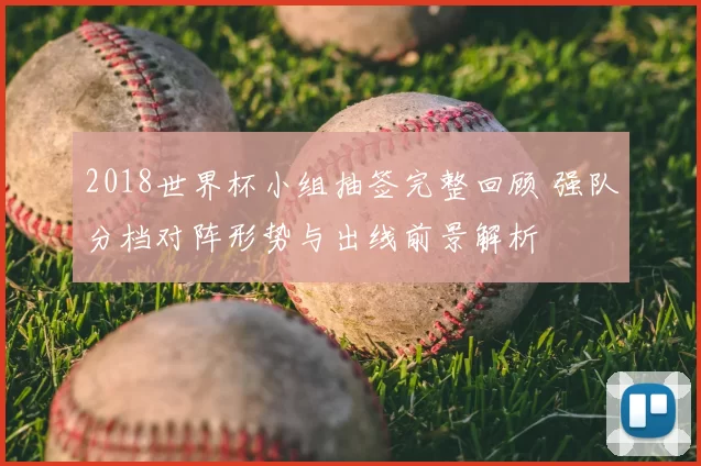 2018世界杯小组抽签完整回顾 强队分档对阵形势与出线前景解析