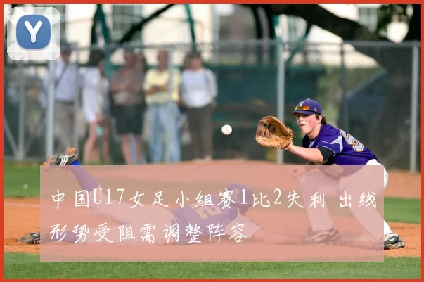中国U17女足小组赛1比2失利 出线形势受阻需调整阵容