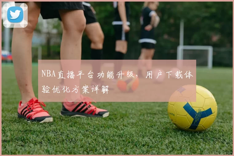 NBA直播平台功能升级,用户下载体验优化方案详解