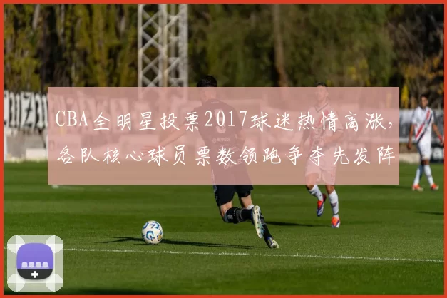 CBA全明星投票2017球迷热情高涨，各队核心球员票数领跑争夺先发阵容