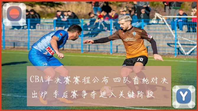 CBA半决赛赛程公布 四队首轮对决出炉 季后赛争夺进入关键阶段