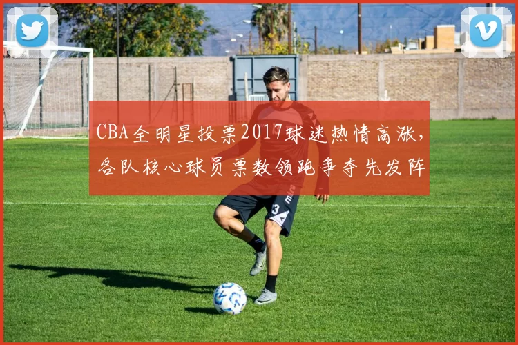 CBA全明星投票2017球迷热情高涨，各队核心球员票数领跑争夺先发阵容