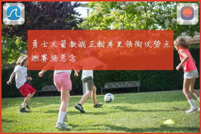 勇士火箭激战正酣库里领衔攻势点燃赛场悬念