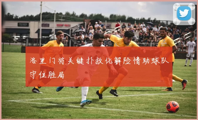 洛里门将关键扑救化解险情助球队守住胜局