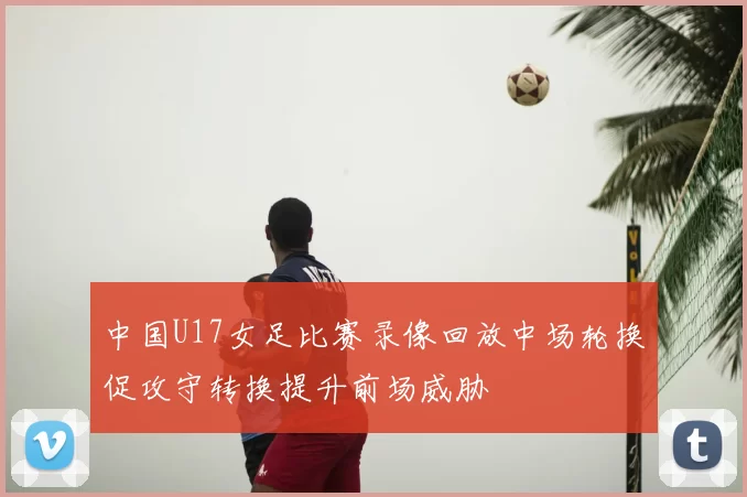 中国U17女足比赛录像回放中场轮换促攻守转换提升前场威胁