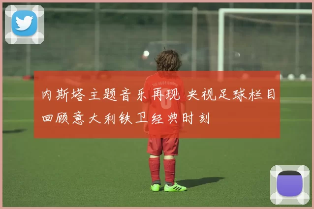 内斯塔主题音乐再现 央视足球栏目回顾意大利铁卫经典时刻