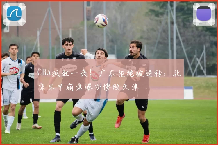 CBA疯狂一夜!广东拒绝被逆转,北京末节崩盘爆冷惨败天津