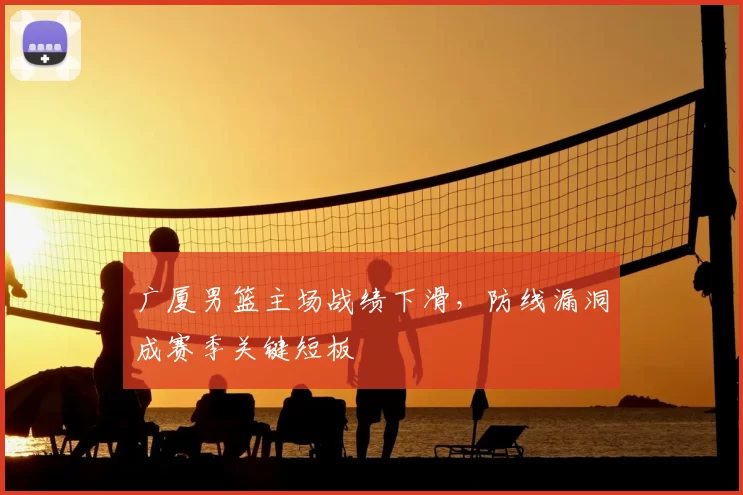 广厦男篮主场战绩下滑，防线漏洞成赛季关键短板