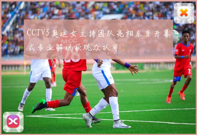 CCTV5奥运女主持团队亮相东京开幕式专业解说获观众认可