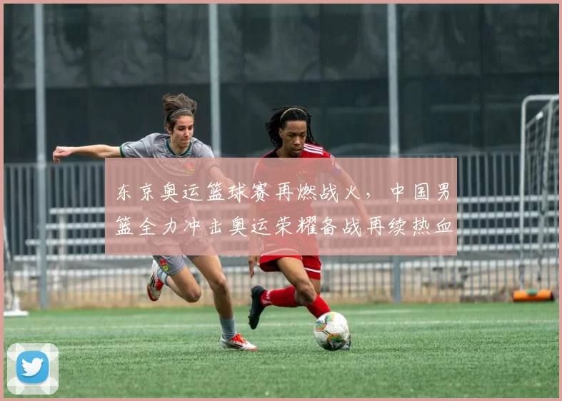 东京奥运篮球赛再燃战火,中国男篮全力冲击奥运荣耀备战再续热血