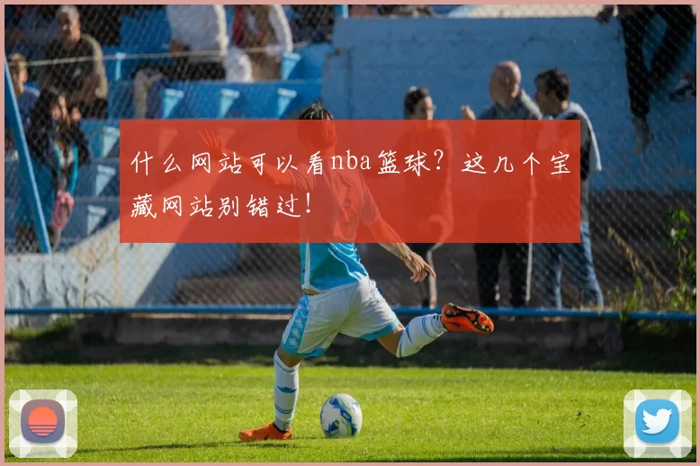什么网站可以看nba篮球?这几个宝藏网站别错过!