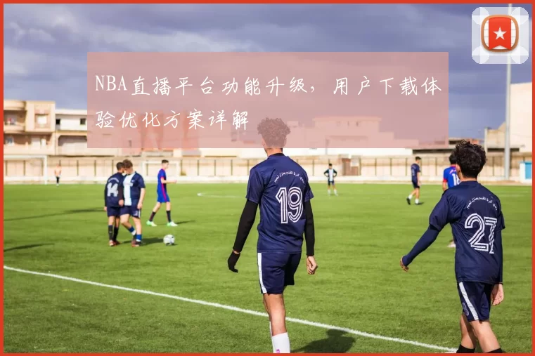 NBA直播平台功能升级,用户下载体验优化方案详解