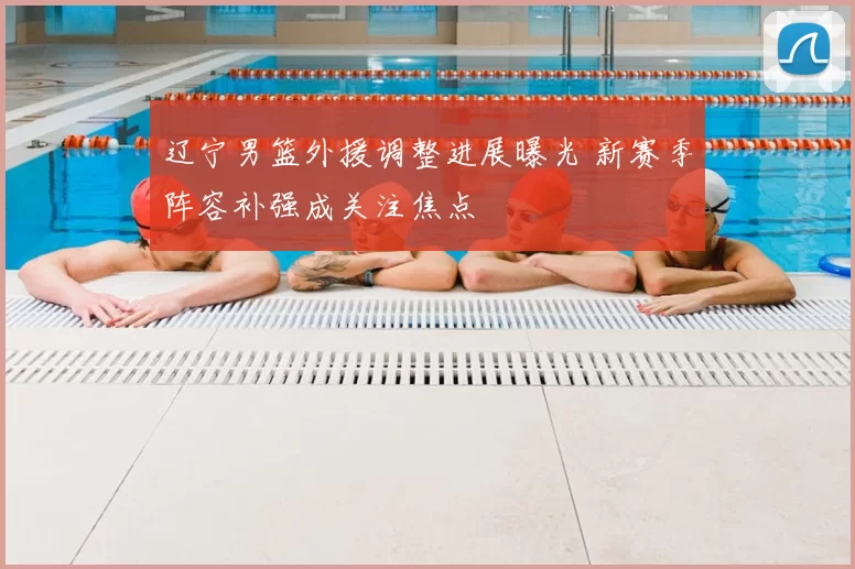 辽宁男篮外援调整进展曝光 新赛季阵容补强成关注焦点