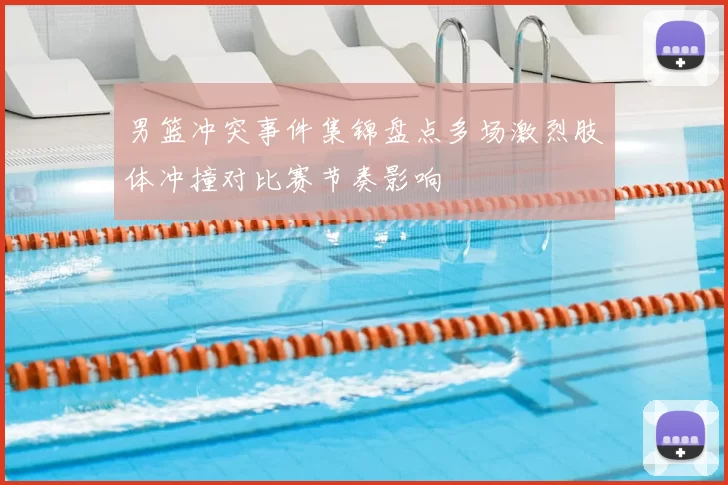 男篮冲突事件集锦盘点多场激烈肢体冲撞对比赛节奏影响