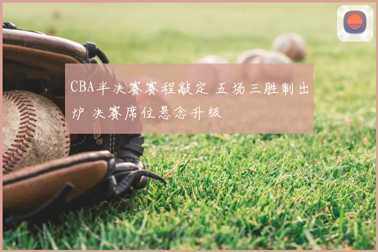 CBA半决赛赛程敲定 五场三胜制出炉 决赛席位悬念升级