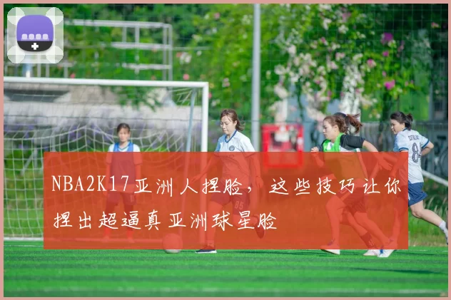 NBA2K17亚洲人捏脸，这些技巧让你捏出超逼真亚洲球星脸