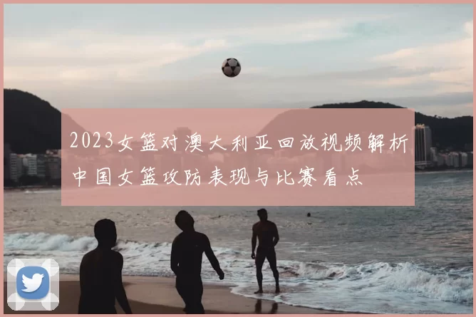 2023女篮对澳大利亚回放视频解析中国女篮攻防表现与比赛看点