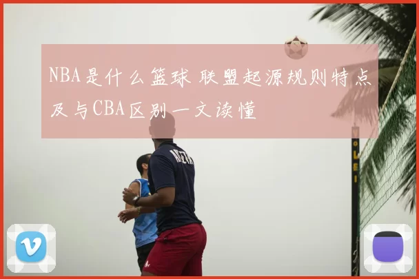 NBA是什么篮球 联盟起源规则特点及与CBA区别一文读懂