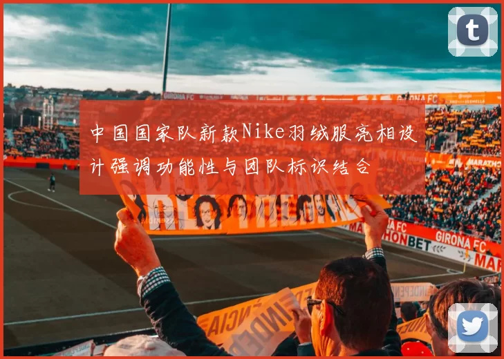 中国国家队新款Nike羽绒服亮相设计强调功能性与团队标识结合