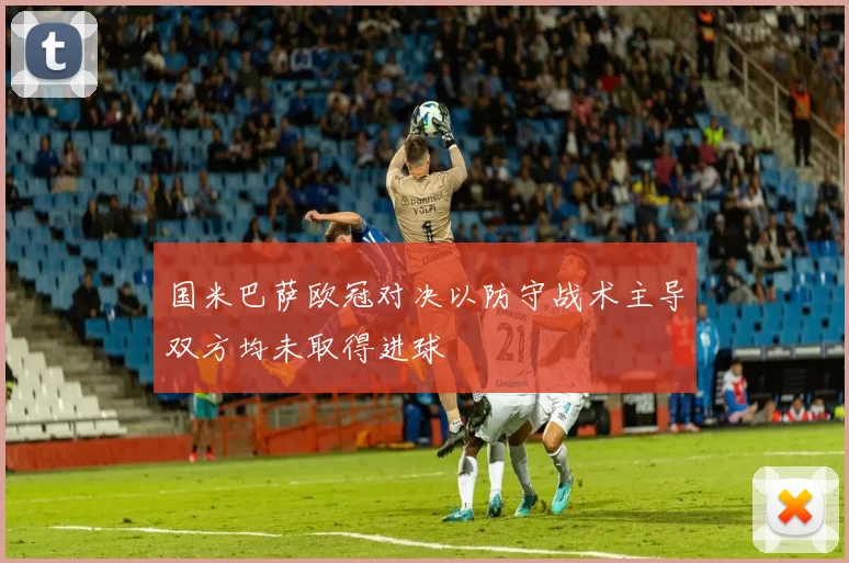 国米巴萨欧冠对决以防守战术主导双方均未取得进球