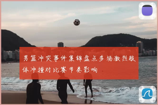 男篮冲突事件集锦盘点多场激烈肢体冲撞对比赛节奏影响