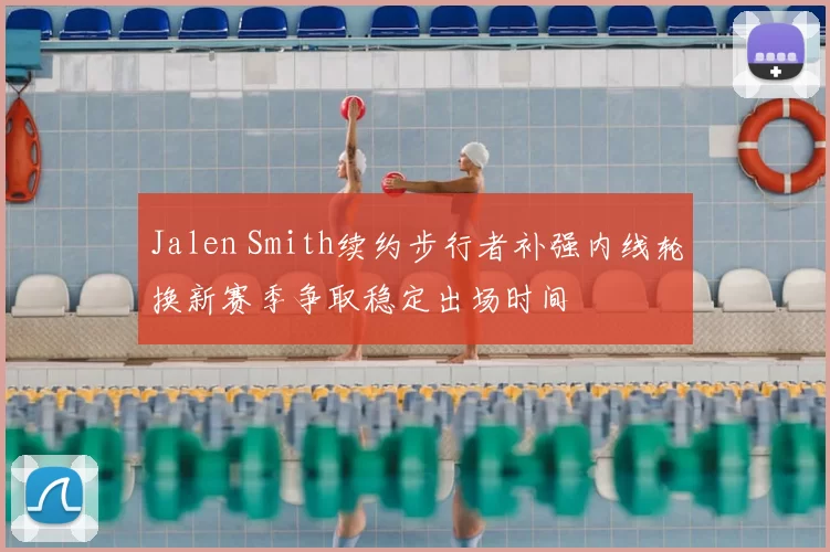 Jalen Smith续约步行者补强内线轮换新赛季争取稳定出场时间