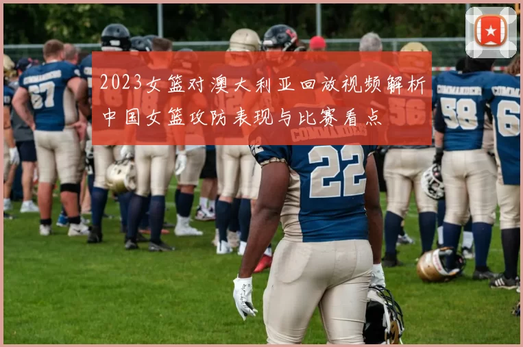 2023女篮对澳大利亚回放视频解析中国女篮攻防表现与比赛看点