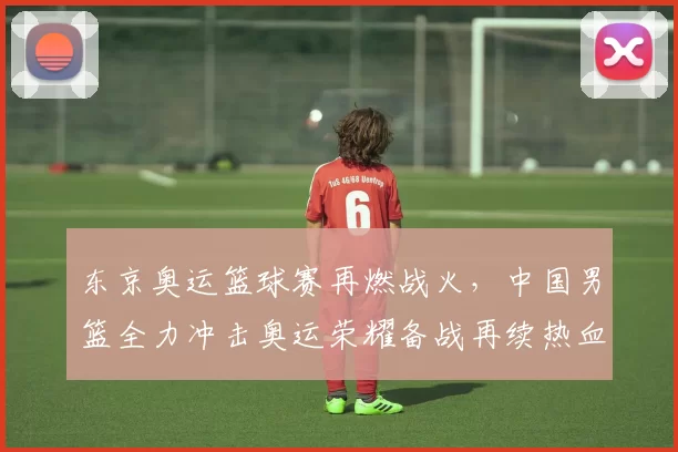 东京奥运篮球赛再燃战火,中国男篮全力冲击奥运荣耀备战再续热血