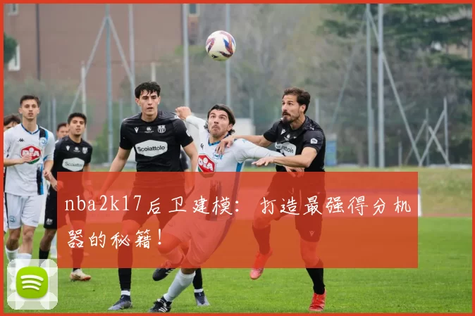 nba2k17后卫建模:打造最强得分机器的秘籍!