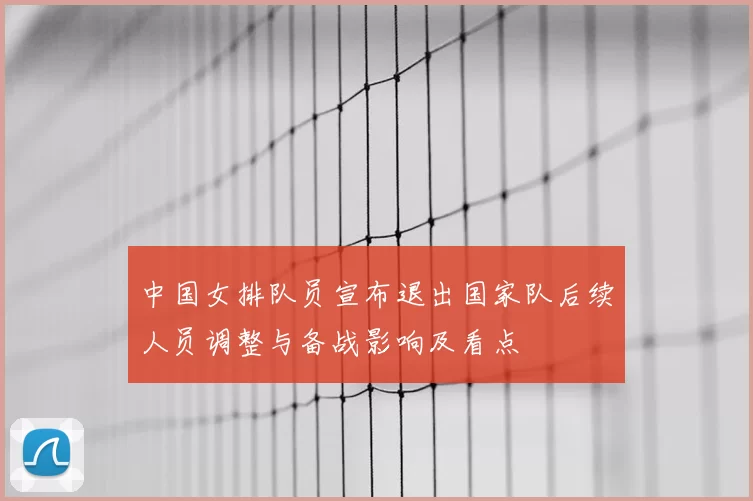 中国女排队员宣布退出国家队后续人员调整与备战影响及看点