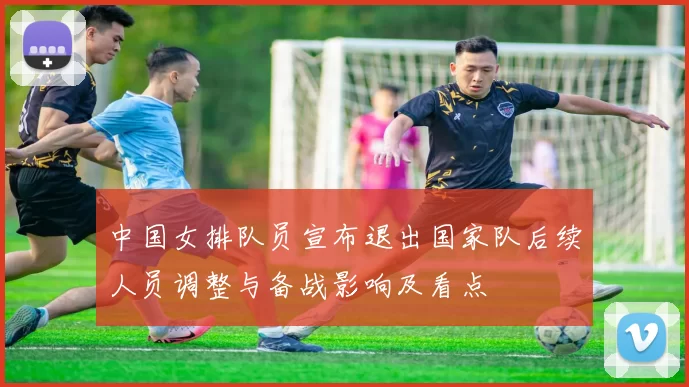 中国女排队员宣布退出国家队后续人员调整与备战影响及看点