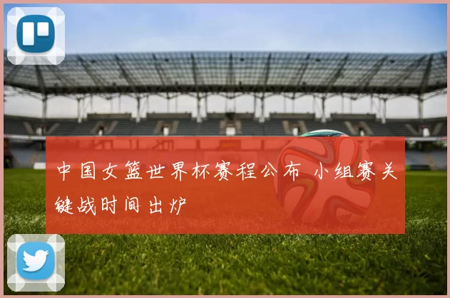中国女篮世界杯赛程公布 小组赛关键战时间出炉