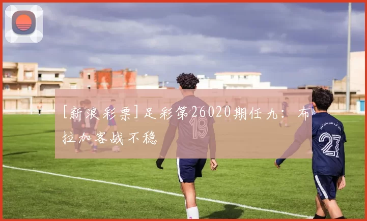 [新浪彩票]足彩第26020期任九：布拉加客战不稳