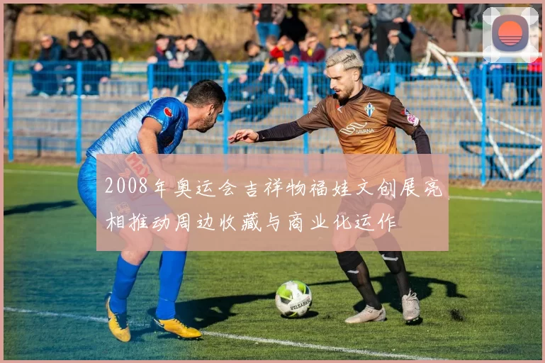 2008年奥运会吉祥物福娃文创展亮相推动周边收藏与商业化运作