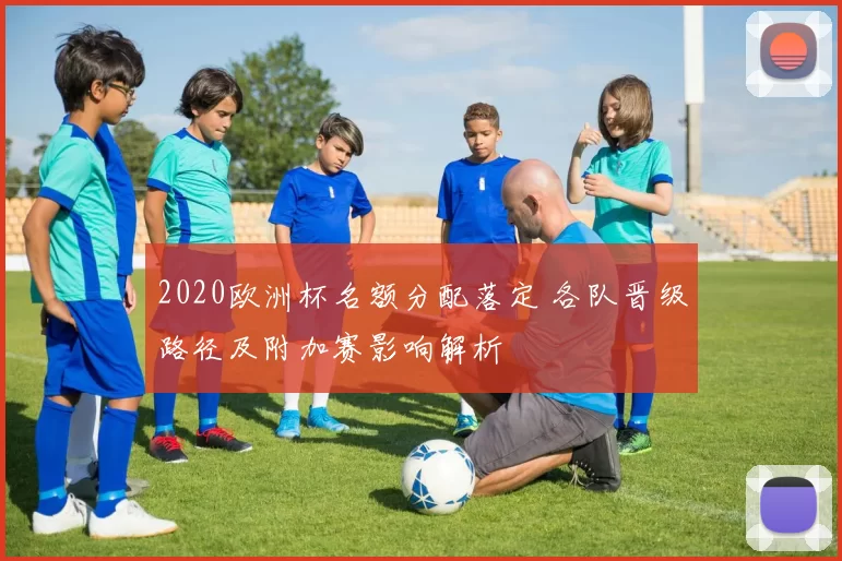 2020欧洲杯名额分配落定 各队晋级路径及附加赛影响解析
