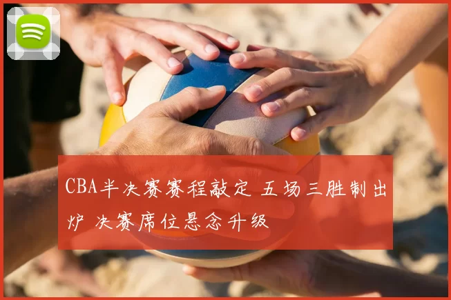 CBA半决赛赛程敲定 五场三胜制出炉 决赛席位悬念升级
