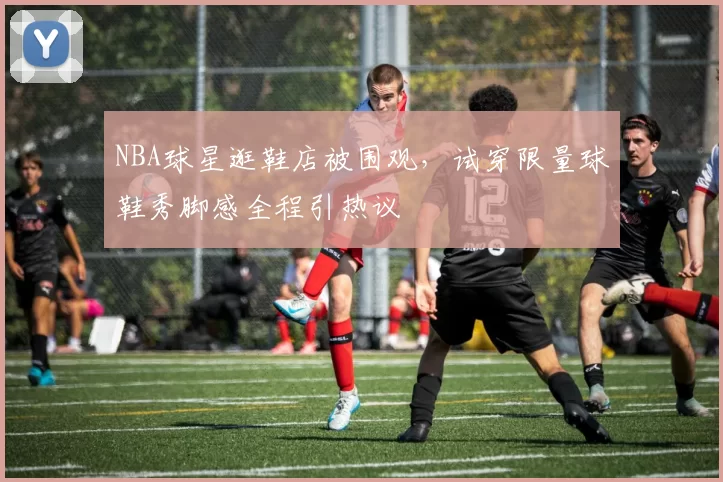 NBA球星逛鞋店被围观,试穿限量球鞋秀脚感全程引热议