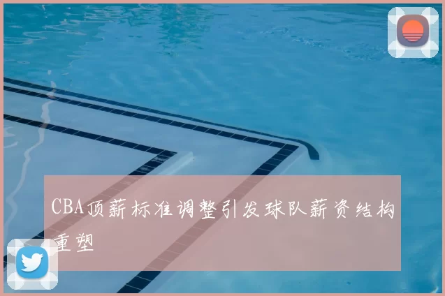 CBA顶薪标准调整引发球队薪资结构重塑