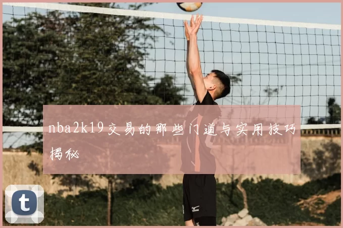 nba2k19交易的那些门道与实用技巧揭秘