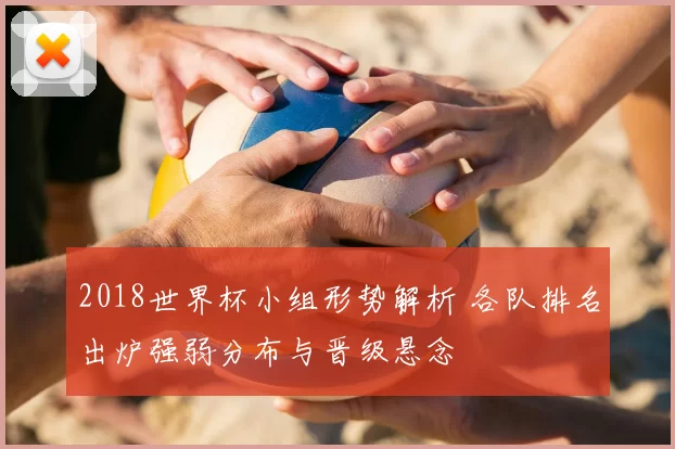 2018世界杯小组形势解析 各队排名出炉强弱分布与晋级悬念