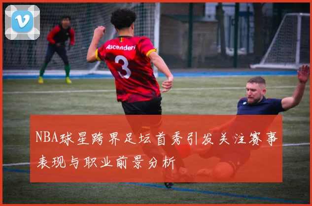 NBA球星跨界足坛首秀引发关注赛事表现与职业前景分析