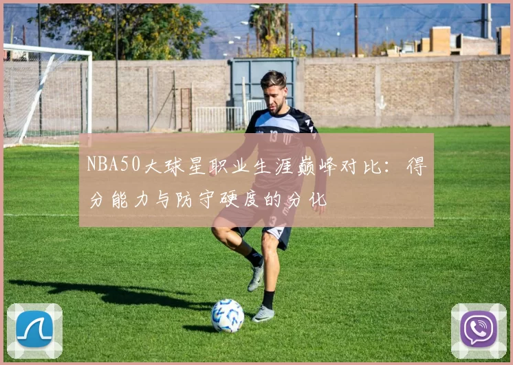 NBA50大球星职业生涯巅峰对比:得分能力与防守硬度的分化