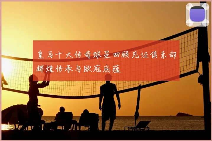 皇马十大传奇球星回顾见证俱乐部辉煌传承与欧冠底蕴