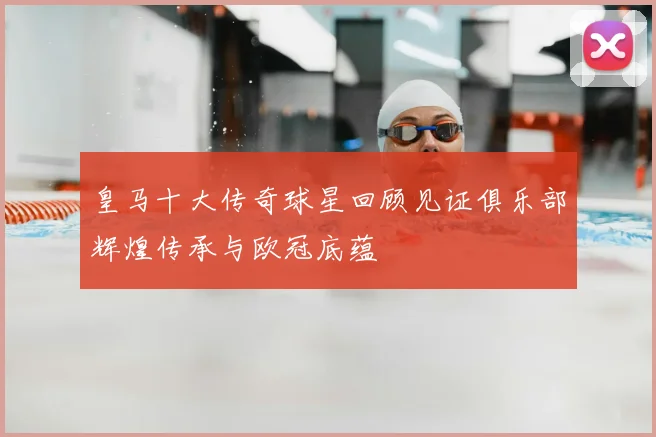 皇马十大传奇球星回顾见证俱乐部辉煌传承与欧冠底蕴