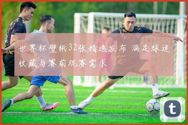 世界杯壁纸32张精选发布 满足球迷收藏与赛前观赛需求